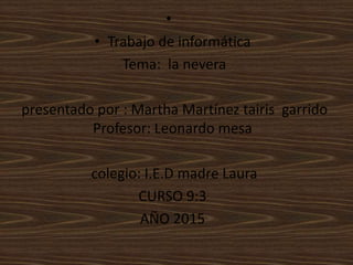 •
• Trabajo de informática
Tema: la nevera
presentado por : Martha Martínez tairis garrido
Profesor: Leonardo mesa
colegio: I.E.D madre Laura
CURSO 9:3
AÑO 2015
 
