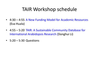 TAIR Workshop schedule
• 4:30 – 4:55 A New Funding Model for Academic Resources
(Eva Huala)
• 4:55 – 5:20 TAIR: A Sustainable Community Database for
International Arabidopsis Research (Donghui Li)
• 5:20 – 5:30 Questions
 