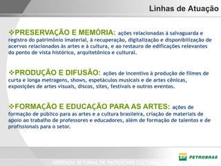 Linhas de Atuação


PRESERVAÇÃO E MEMÓRIA:                       ações relacionadas à salvaguarda e
registro do patrimônio imaterial, à recuperação, digitalização e disponibilização de
acervos relacionados às artes e à cultura, e ao restauro de edificações relevantes
do ponto de vista histórico, arquitetônico e cultural.


PRODUÇÃO E DIFUSÃO:                    ações de incentivo à produção de filmes de
curta e longa metragens, shows, espetáculos musicais e de artes cênicas,
exposições de artes visuais, discos, sites, festivais e outros eventos.


FORMAÇÃO E EDUCAÇÃO PARA AS ARTES:                                  ações de
formação de público para as artes e a cultura brasileira, criação de materiais de
apoio ao trabalho de professores e educadores, além de formação de talentos e de
profissionais para o setor.




                  GERÊNCIA SETORIAL DE PATROCÍNIO CULTURAL
 