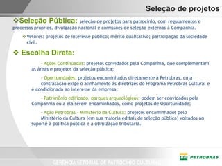 Seleção de projetos
Seleção Pública: seleção de projetos para patrocínio, com regulamentos e
processos próprios, divulgação nacional e comissões de seleção externas à Companhia.
     Vetores: projetos de interesse público; mérito qualitativo; participação da sociedade
      civil.

 Escolha Direta:
             - Ações Continuadas: projetos convidados pela Companhia, que complementam
        as áreas e projetos da seleção pública;
            - Oportunidades: projetos encaminhados diretamente à Petrobras, cuja
            contratação exige o alinhamento às diretrizes do Programa Petrobras Cultural e
        é condicionada ao interesse da empresa;
           - Patrimônio edificado, parques arqueológicos: podem ser convidados pela
        Companhia ou a ela serem encaminhados, como projetos de Oportunidade;
            - Ação Petrobras – Ministério da Cultura: projetos encaminhados pelo
            Ministério da Cultura (em sua maioria editais de seleção pública) voltados ao
        suporte à política pública e à otimização tributária.




                  GERÊNCIA SETORIAL DE PATROCÍNIO CULTURAL
 