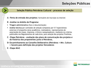 Seleções Públicas

  >               Seleção Pública Petrobras Cultural – processo de seleção


      A - Porta de entrada dos projetos: formulário de inscrição na internet

      B - Análise no âmbito do Programa:
       Triagem administrativa (foco e documentação)
       Análise técnica por comissões de seleção compostas por 5-7 especialistas
        externos à Companhia (área acadêmica, realizadores, representantes de
        associações de classe, imprensa, críticos e pesquisadores), mediante os critérios
        publicados nos Regulamentos de cada área, para seleção dos projetos Finalistas.
      C – Etapa Petrobras – avaliação dos plano de comunicação dos projetos e
         do histórico dos proponentes junto à Petrobras.
      D- Encaminhamento ao Conselho Deliberativo (Petrobras + Min. Cultura
         + Secom) para definição dos projetos Vencedores
      E – Etapa MinC




GERÊNCIA SETORIAL DE PATROCÍNIO CULTURAL
 