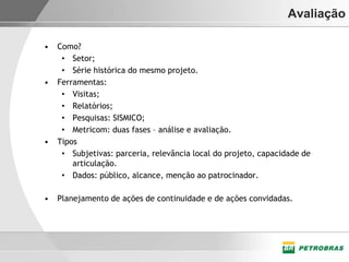 Avaliação

•   Como?
     • Setor;
     • Série histórica do mesmo projeto.
•   Ferramentas:
     • Visitas;
     • Relatórios;
     • Pesquisas: SISMICO;
     • Metricom: duas fases – análise e avaliação.
•   Tipos
     • Subjetivas: parceria, relevância local do projeto, capacidade de
        articulação.
     • Dados: público, alcance, menção ao patrocinador.

•   Planejamento de ações de continuidade e de ações convidadas.
 