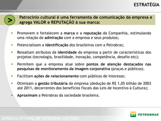 ESTRATÉGIA


  >      Patrocínio cultural é uma ferramenta de comunicação da empresa e
         agrega VALOR e REPUTAÇÃO à sua marca:

       Promovem e fortalecem a marca e a reputação da Companhia, estimulando
        uma relação de admiração com a empresa e seus produtos;
       Potencializam a identificação dos brasileiros com a Petrobras;
       Ressaltam atributos da identidade da empresa a partir de características dos
        projetos (tecnologia, brasilidade, inovação, competência, desafio etc);
       Permitem que a empresa atue sobre pontos de atenção destacados nas
        pesquisas de monitoramento da imagem corporativa (praças e públicos).
       Facilitam ações de relacionamento com públicos de interesse;
       Otimizam a gestão tributária da empresa (dedução de R$ 1,05 bilhão de 2003
        até 2011, decorrentes dos benefícios fiscais das Leis de Incentivo à Cultura);
       Aproximam a Petrobras da sociedade brasileira.




GERÊNCIA SETORIAL DE PATROCÍNIO CULTURAL
 