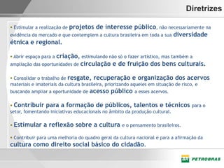 Diretrizes

                          projetos de interesse público, não necessariamente na
 Estimular a realização de
evidência do mercado e que contemplem a cultura brasileira em toda a sua diversidade
étnica e regional.

                    criação, estimulando não só o fazer artístico, mas também a
 Abrir espaço para a
ampliação das oportunidades de circulação e de fruição dos bens culturais.

 Consolidar o trabalho de resgate, recuperação e organização dos acervos
materiais e imateriais da cultura brasileira, priorizando aqueles em situação de risco, e
buscando ampliar a oportunidade de   acesso público     a esses acervos.

 Contribuir para a formação de públicos, talentos e técnicos para o
setor, fomentando iniciativas educacionais no âmbito da produção cultural.

 Estimular    a reflexão sobre a cultura          e o pensamento brasileiros.

 Contribuir para uma melhoria do quadro geral da cultura nacional e para a afirmação da
cultura como direito social básico do cidadão.
 