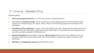 3rd meeting – Sounds telling
Theatre games
1. Vocal and corporal exercises in a circle, the teacher conducting them.
2. Searching my corporal sounds: which sounds can my own body produce? Vocal and percussive
sounds, etc. Researching in the space, alone. Choose an interesting sequence and show to the
colleagues.
3. The blind and the conductor: in pairs, one of the players has eyes closed and the other one has to
conduct him across the space using hand contact only. After, in a second turn, the conductor can
use only sounds to conduct his blind partner.
4. Sound atmosphere with quotidian objects: where’s game with sounds. The audience can’t see
the actors who must show a place only with sounds (vocal, corporal and object sounds) to the
spectators.
5. Relaxing and imaginative exercise with Brazilian music.
 