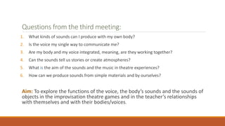 Questions from the third meeting:
1. What kinds of sounds can I produce with my own body?
2. Is the voice my single way to communicate me?
3. Are my body and my voice integrated, meaning, are they working together?
4. Can the sounds tell us stories or create atmospheres?
5. What is the aim of the sounds and the music in theatre experiences?
6. How can we produce sounds from simple materials and by ourselves?
Aim: To explore the functions of the voice, the body’s sounds and the sounds of
objects in the improvisation theatre games and in the teacher’s relationships
with themselves and with their bodies/voices.
 