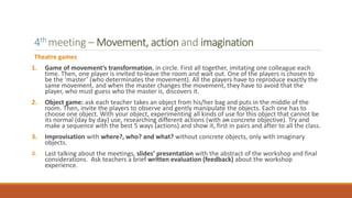4th meeting – Movement, action and imagination
Theatre games
1. Game of movement’s transformation, in circle. First all together, imitating one colleague each
time. Then, one player is invited to leave the room and wait out. One of the players is chosen to
be the ‘master’ (who determinates the movement). All the players have to reproduce exactly the
same movement, and when the master changes the movement, they have to avoid that the
player, who must guess who the master is, discovers it.
2. Object game: ask each teacher takes an object from his/her bag and puts in the middle of the
room. Then, invite the players to observe and gently manipulate the objects. Each one has to
choose one object. With your object, experimenting all kinds of use for this object that cannot be
its normal (day by day) use, researching different actions (with an concrete objective). Try and
make a sequence with the best 5 ways (actions) and show it, first in pairs and after to all the class.
3. Improvisation with where?, who? and what? without concrete objects, only with imaginary
objects.
4. Last talking about the meetings, slides’ presentation with the abstract of the workshop and final
considerations. Ask teachers a brief written evaluation (feedback) about the workshop
experience.
 