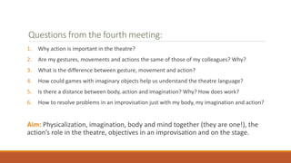 Questions from the fourth meeting:
1. Why action is important in the theatre?
2. Are my gestures, movements and actions the same of those of my colleagues? Why?
3. What is the difference between gesture, movement and action?
4. How could games with imaginary objects help us understand the theatre language?
5. Is there a distance between body, action and imagination? Why? How does work?
6. How to resolve problems in an improvisation just with my body, my imagination and action?
Aim: Physicalization, imagination, body and mind together (they are one!), the
action’s role in the theatre, objectives in an improvisation and on the stage.
 