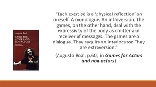“Each exercise is a ‘physical reflection’ on
oneself. A monologue. An introversion. The
games, on the other hand, deal with the
expressivity of the body as emitter and
receiver of messages. The games are a
dialogue. They require an interlocutor. They
are extroversion.”
(Augusto Boal, p.60, in Games for Actors
and non-actors)
 