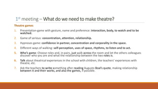1st meeting – What do we need to make theatre?
Theatre games
1. Presentation-game with gesture, name and preference: interaction, body, to watch and to be
watched.
2. Game of serious: concentration, attention, relationship.
3. Hypnoses game: confidence in partner, concentration and corporality in the space.
4. Different ways of walking: self-perception, uses of space, rhythms, to listen and to act.
5. Who’s game: Choose roles and, in pairs, just walk across the room and let the others colleagues
discover who you are and what the relationship between the two roles is.
6. Talk about theatrical experiences in the school with children, the teachers’ experiences with
theatre, etc.
7. Ask the teachers to write something after reading Augusto Boal’s quote, making relationship
between it and their works, and also the games, if possible.
 