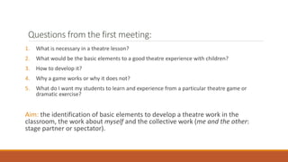 Questions from the first meeting:
1. What is necessary in a theatre lesson?
2. What would be the basic elements to a good theatre experience with children?
3. How to develop it?
4. Why a game works or why it does not?
5. What do I want my students to learn and experience from a particular theatre game or
dramatic exercise?
Aim: the identification of basic elements to develop a theatre work in the
classroom, the work about myself and the collective work (me and the other:
stage partner or spectator).
 