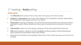 2nd meeting – Bodies telling
Theatre games
1. The little balls with numbers: first in circle, after in the space, more than one ball.
2. Sculpture or statue game: first in pairs, after walking across the garden of statues, observations,
etc. Change who is the sculptor and who is the statue.
3. Picture game: in groups of 4 people, one will be the artist and the others the material, to make a
painting or a picture. When the picture is done, with a command from the teacher, it becomes
alive.
4. Improvisation: where are we? In groups, taking care of the improvisation basic elements.
5. Talk about the games, asking the teachers to write something making a relationship between
Spolin sentence and the theatre classes with children.
6. Remember to ask teachers to bring objects (from home, from school, personals, etc.) for the next
meeting.
 