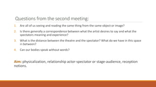 Questions from the second meeting:
1. Are all of us seeing and reading the same thing from the same object or image?
2. Is there generally a correspondence between what the artist desires to say and what the
spectators meaning and experience?
3. What is the distance between the theatre and the spectator? What do we have in this space
in between?
4. Can our bodies speak without words?
Aim: physicalization, relationship actor-spectator or stage-audience, reception
notions.
 