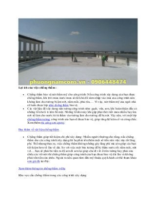 Lợi ích của việc chống thấm :
• Chống thấm bảo vệ nét thẩm mỹ cho công trình: Nếu công trình xây dựng của bạn được
chống thấm, khi trời mưa nước mưa sẽ rất khó để xâm nhập vào mái của công trình nên
không làm cho tường bị ẩm ướt, nấm mốc, phủ rêu,… Vì vậy, nét thẩm mỹ của ngôi nhà
sẽ luôn được lớp sika chống thấm bảo vệ.
• Các vật liệu để xây dựng nên tường công trình như: gạch, vữa, sơn, khi hoàn thiện đều có
những lỗ nhỏ li ti trên bề mặt. Những lỗ nhỏ này khi gặp phải thời tiết mưa nhiều hay ẩm
ướt sẽ làm cho nước từ từ thấm vào tường làm cho tường dễ bị nứt. Vậy nên, với một lớp
chống thấm tường, công trình của bạn sẽ được bảo vệ, giúp tăng độ kiên cố và cứng chắc.
Xem thêm thi công sơn epoxy.
Đọc thêm về vật liệu chống thấm
• Chống thấm giúp tiết kiệm chi phí xây dựng: Nhiều người thường cho rằng, nếu chống
thấm cho các công trình xây dựng thì họ phải tốn thêm một số tiền nên việc này rất lãng
phí. Thế nhưng thực ra, việc chống thấm không những gây lãng phí mà còn giúp các bạn
tiết kiệm hơn về lâu về dài. So với việc một bức tường dễ bị thấm nước rồi nấm mốc, nứt
vỡ,… bạn sẽ phải bỏ tiền ra để sơn đi sơn lại giúp che đi vết ố trên tường hay phải sửa
chữa các vết nứt thì chống thấm giúp công trình của bạn được bảo vệ dài lâu và không
phải tốn tiến sửa chữa. Ngoài ra nếu quan tâm đến mỹ thuật, quý khách có thể tham khảo
sơn giả đá tại đây.
Xem thêm thông tin chống thấm ở đây
Khu vực cần chống thấm trong các công trình xây dựng
 