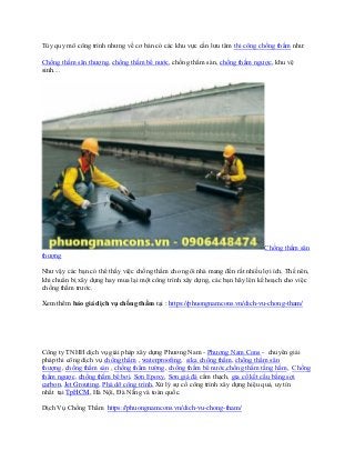 Tùy quy mô công trình nhưng về cơ bản có các khu vực cần lưu tâm thi công chống thấm như:
Chống thấm sân thượng, chống thấm bể nước, chống thấm sàn, chống thấm ngược, khu vệ
sinh....
Chống thấm sân
thượng
Như vậy các bạn có thể thấy việc chống thấm cho ngôi nhà mang đến rất nhiều lợi ích. Thế nên,
khi chuẩn bị xây dựng hay mua lại một công trình xây dựng, các bạn hãy lên kế hoạch cho việc
chống thấm trước.
Xem thêm báo giá dịch vụ chống thấm tại : https://phuongnamcons.vn/dich-vu-chong-tham/
Công ty TNHH dịch vụ giải pháp xây dựng Phương Nam - Phương Nam Cons - chuyên giải
pháp thi công dịch vụ chống thấm , waterproofing, sika chống thấm, chống thấm sân
thượng, chống thấm sàn , chống thấm tường, chống thấm bể nước,chống thấm tầng hầm, Chống
thấm ngược, chống thấm bể bơi, Sơn Epoxy, Sơn giả đá cẩm thạch, gia cố kết cấu bằng sợi
carbon, Jet Grouting, Phá dỡ công trình, Xử lý sự cố công trình xây dựng hiệu quả, uy tín
nhất tại TpHCM, Hà Nội, Đà Nẵng và toàn quốc.
Dịch Vụ Chống Thấm https://phuongnamcons.vn/dich-vu-chong-tham/
 