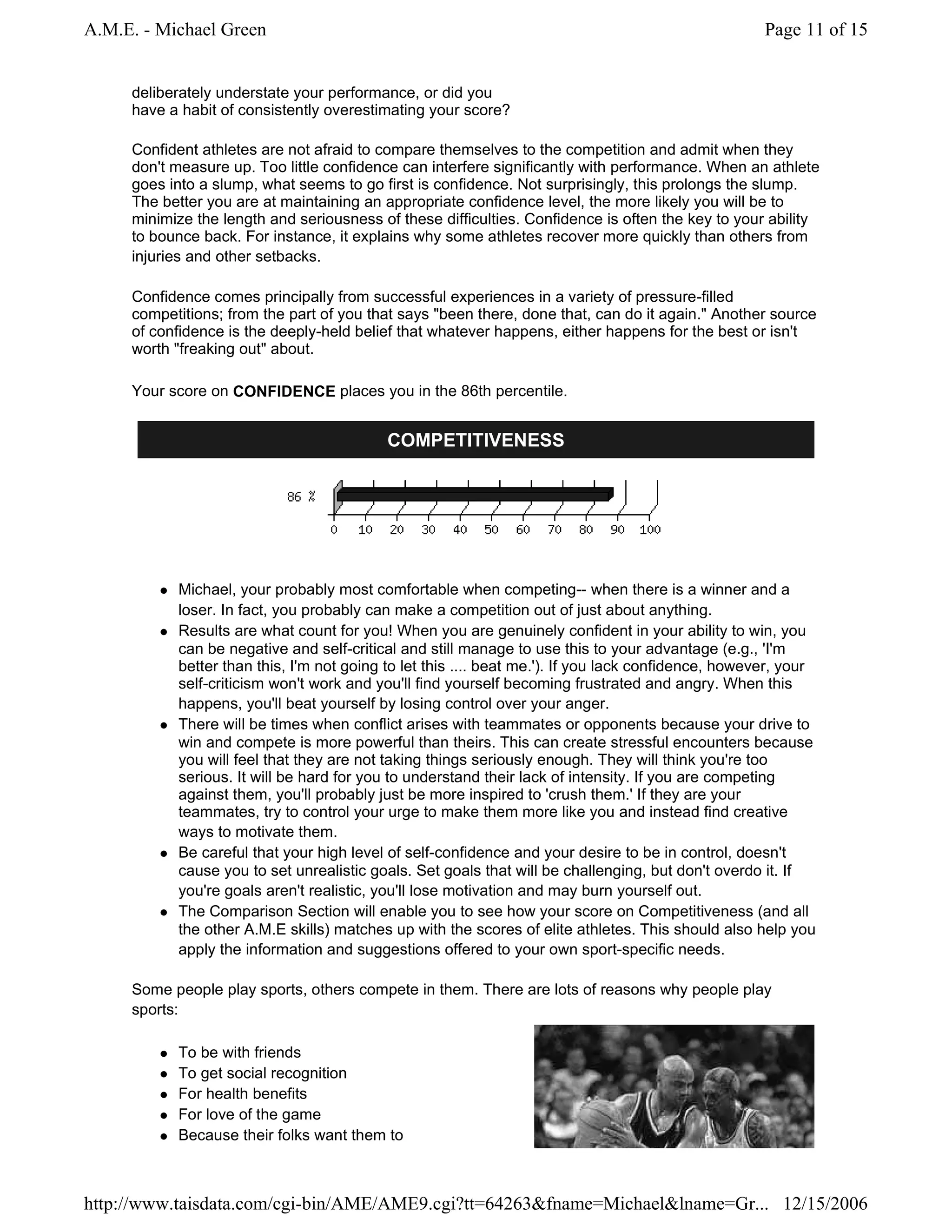 A.M.E. - Michael Green                                                                               Page 11 of 15


     deliberately understate your performance, or did you
     have a habit of consistently overestimating your score?

     Confident athletes are not afraid to compare themselves to the competition and admit when they
     don't measure up. Too little confidence can interfere significantly with performance. When an athlete
     goes into a slump, what seems to go first is confidence. Not surprisingly, this prolongs the slump.
     The better you are at maintaining an appropriate confidence level, the more likely you will be to
     minimize the length and seriousness of these difficulties. Confidence is often the key to your ability
     to bounce back. For instance, it explains why some athletes recover more quickly than others from
     injuries and other setbacks.

     Confidence comes principally from successful experiences in a variety of pressure-filled
     competitions; from the part of you that says "been there, done that, can do it again." Another source
     of confidence is the deeply-held belief that whatever happens, either happens for the best or isn't
     worth "freaking out" about.

     Your score on CONFIDENCE places you in the 86th percentile.


                                           COMPETITIVENESS




           Michael, your probably most comfortable when competing-- when there is a winner and a
           loser. In fact, you probably can make a competition out of just about anything.
           Results are what count for you! When you are genuinely confident in your ability to win, you
           can be negative and self-critical and still manage to use this to your advantage (e.g., 'I'm
           better than this, I'm not going to let this .... beat me.'). If you lack confidence, however, your
           self-criticism won't work and you'll find yourself becoming frustrated and angry. When this
           happens, you'll beat yourself by losing control over your anger.
           There will be times when conflict arises with teammates or opponents because your drive to
           win and compete is more powerful than theirs. This can create stressful encounters because
           you will feel that they are not taking things seriously enough. They will think you're too
           serious. It will be hard for you to understand their lack of intensity. If you are competing
           against them, you'll probably just be more inspired to 'crush them.' If they are your
           teammates, try to control your urge to make them more like you and instead find creative
           ways to motivate them.
           Be careful that your high level of self-confidence and your desire to be in control, doesn't
           cause you to set unrealistic goals. Set goals that will be challenging, but don't overdo it. If
           you're goals aren't realistic, you'll lose motivation and may burn yourself out.
           The Comparison Section will enable you to see how your score on Competitiveness (and all
           the other A.M.E skills) matches up with the scores of elite athletes. This should also help you
           apply the information and suggestions offered to your own sport-specific needs.

     Some people play sports, others compete in them. There are lots of reasons why people play
     sports:

           To be with friends
           To get social recognition
           For health benefits
           For love of the game
           Because their folks want them to



http://www.taisdata.com/cgi-bin/AME/AME9.cgi?tt=64263&fname=Michael&lname=Gr... 12/15/2006
 