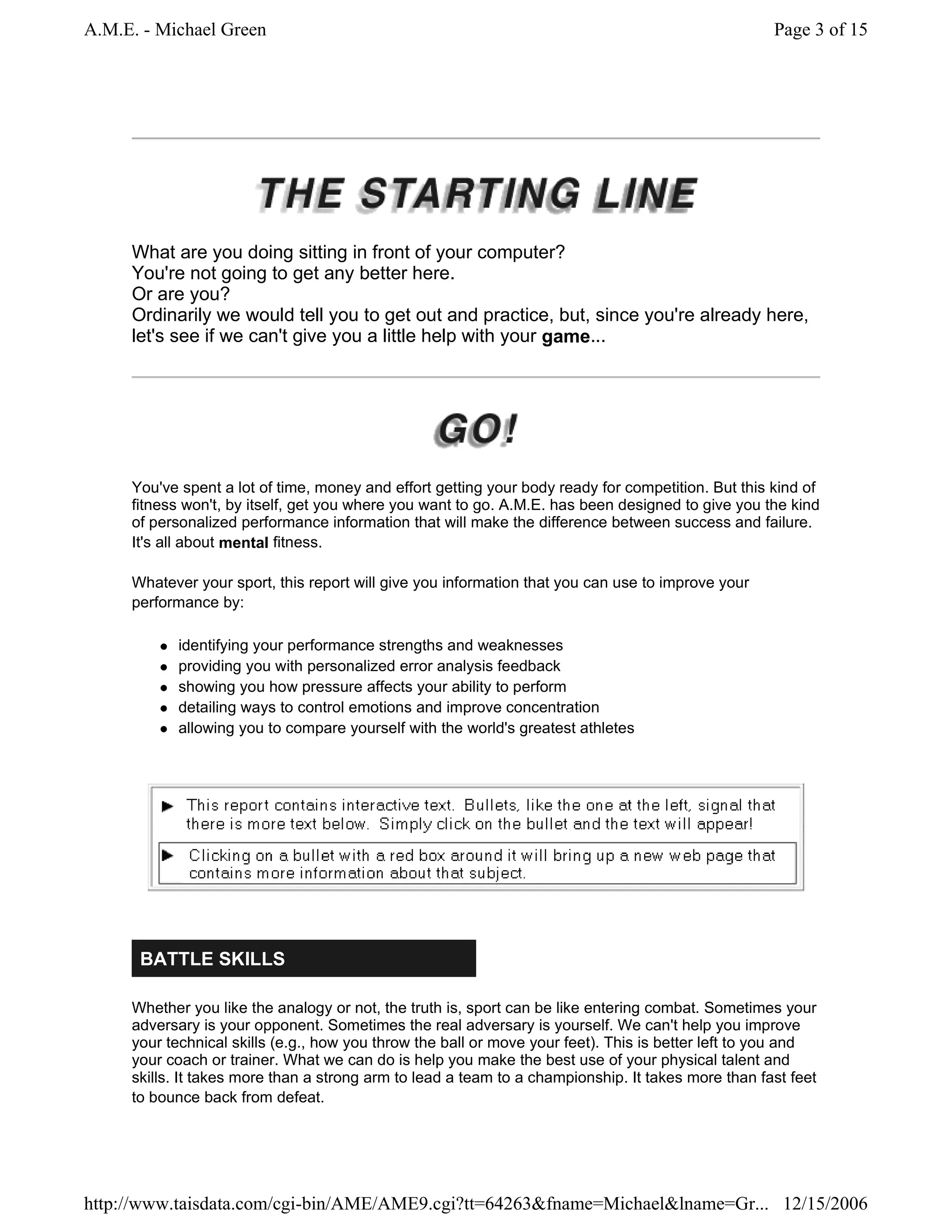 A.M.E. - Michael Green                                                                              Page 3 of 15




     What are you doing sitting in front of your computer?
     You're not going to get any better here.
     Or are you?
     Ordinarily we would tell you to get out and practice, but, since you're already here,
     let's see if we can't give you a little help with your game...




     You've spent a lot of time, money and effort getting your body ready for competition. But this kind of
     fitness won't, by itself, get you where you want to go. A.M.E. has been designed to give you the kind
     of personalized performance information that will make the difference between success and failure.
     It's all about mental fitness.

     Whatever your sport, this report will give you information that you can use to improve your
     performance by:

           identifying your performance strengths and weaknesses
           providing you with personalized error analysis feedback
           showing you how pressure affects your ability to perform
           detailing ways to control emotions and improve concentration
           allowing you to compare yourself with the world's greatest athletes




      BATTLE SKILLS

     Whether you like the analogy or not, the truth is, sport can be like entering combat. Sometimes your
     adversary is your opponent. Sometimes the real adversary is yourself. We can't help you improve
     your technical skills (e.g., how you throw the ball or move your feet). This is better left to you and
     your coach or trainer. What we can do is help you make the best use of your physical talent and
     skills. It takes more than a strong arm to lead a team to a championship. It takes more than fast feet
     to bounce back from defeat.




http://www.taisdata.com/cgi-bin/AME/AME9.cgi?tt=64263&fname=Michael&lname=Gr... 12/15/2006
 