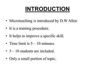INTRODUCTION
• Microteaching is introduced by D.W Allen
• It is a training procedure.
• It helps to improve a specific skill.
• Time limit is 5 – 10 minutes.
• 5 – 10 students are included.
• Only a small portion of topic.
 