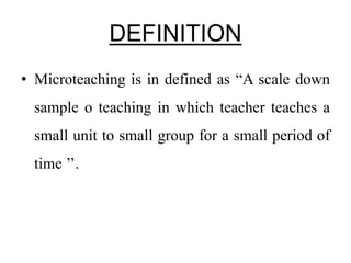 DEFINITION
• Microteaching is in defined as “A scale down
sample o teaching in which teacher teaches a
small unit to small group for a small period of
time ’’.
 