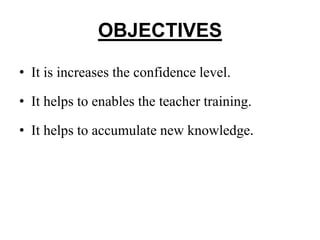 OBJECTIVES
• It is increases the confidence level.
• It helps to enables the teacher training.
• It helps to accumulate new knowledge.
 