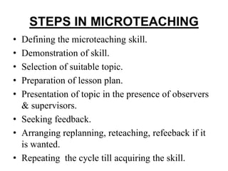 STEPS IN MICROTEACHING
• Defining the microteaching skill.
• Demonstration of skill.
• Selection of suitable topic.
• Preparation of lesson plan.
• Presentation of topic in the presence of observers
& supervisors.
• Seeking feedback.
• Arranging replanning, reteaching, refeeback if it
is wanted.
• Repeating the cycle till acquiring the skill.
 