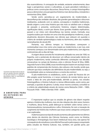 ¹O primeiro está relacionado ao descrédito nos grandes discursos explicadores dos atos humanos. E o segundo, a
desconfiança sobre os essencialismos
definidores de sujeitos.

dos essencialismos. A concepção de verdade, existente anteriormente, dava
lugar a perspectivas sociais e culturalistas, as quais percebem indivíduos e
práticas como construções discursivas. Dessa forma, o campo historiográfico
passa a demonstrar uma perspectiva histórica mais democrática, includente e
revisionista (Silva, 2004).
Sendo assim, percebeu-se um esgotamento da modernidade, a
desconfiança das verdades absolutas, das grandes generalizações e discursos
totalizantes, acabando com os valores, concepções e modelos tradicionais,
dando origem a uma nova história que não mais se satisfará com a relação
de passado e presente, continuísmo histórico, origens determinadas,
significações ideais, e assim por diante. Esses grandes modelos explicativos,
passam a ser vistos com desconfiança nas teorias sociais. Contudo, essa
suspeita acabou por resultar em uma crise dos paradigmas modernos, a qual,
atualmente, decorem discussões nas ciências que colocam em questão o
critério de verdade epistemológica criada no Iluminismo, além dos modelos
racionalizantes do século XIX.
Portanto, nos últimos tempos os historiadores começaram a
contextualizar essa crise como uma reação ao modernismo, e por isso, este
momento começou a ser denominado como pós-modernismo, com algumas
controvérsias até os dias de hoje.
A origem desse conceito foi inicialmente utilizado nos anos de 1930, na
Espanha, com a pretensão de descrever um refluxo conservador dentro do
próprio modernismo, tendo conhecido diferentes conotações nas décadas
consecutivas no campo da literatura, artes e ciências (Funari & Silva, 2008).
Segundo Funari e Silva (2008), essas transformações trazem em seu bojo novos
padrões de compreensão dos homens, das culturas e do mundo, sendo que,
colocam que duas condições são definidoras da pós-modernidade, ou seja, a
incredulidade sobre as metanarrativas e a morte dos centros¹.
O pós-modernismo se estabeleceu, assim, a partir do fracasso de um
dito projeto social iluminista, e é nesse contexto de revisão teórica que se
insere a ideia de uma pós-modernidade, abrindo as portas, nos estudos
historiográficos, à História Cultural e a temas diferenciados, assim como, por
exemplo, a questão de gênero. E ainda, nesse mesmo contexto, consolida-se
o critério da subjetividade através de nomes como Nietzsche (1844 – 1900),
Foucault (1926 – 1984) e Derrida (1930 – 2004).

A A B E R T U R A PA R A
OS ESTUDOS DE
GÊNERO
É importante explicar que os estudos de gênero não dizem respeito
apenas a história das mulheres, mas sim das relações dos dois sexos, homens
e mulheres, dessa forma, pode debruçar-se também sobre temas como o
homossexualismo, transexualismo e afins. Entretanto, foi com a inovação do
surgimento da história das mulheres que essas outras categorias começaram
a ser exploradas.
A abertura para esse tipo de estudo aumentou abruptamente nos últimos
anos dentro do domínio das Ciências Humanas, assim como na História,
Sociologia e Antropologia. Esse boom intelectual nessa área, não apenas foi
consequência de estudiosos como Michel Foucault e pelo espaço conquistado
pelos estudos da História Cultural, mas, também, em grande parte, por

45

Arqueologia Pública | Campinas | n° 4 | 2011

 