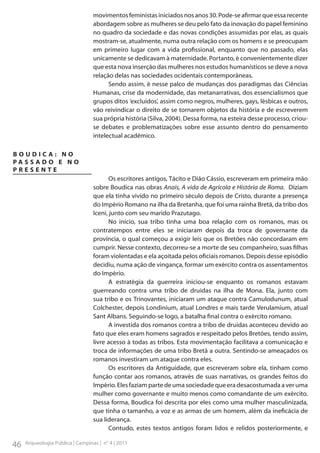 movimentos feministas iniciados nos anos 30. Pode-se afirmar que essa recente
abordagem sobre as mulheres se deu pelo fato da inovação do papel feminino
no quadro da sociedade e das novas condições assumidas por elas, as quais
mostram-se, atualmente, numa outra relação com os homens e se preocupam
em primeiro lugar com a vida profissional, enquanto que no passado, elas
unicamente se dedicavam à maternidade. Portanto, é convenientemente dizer
que esta nova inserção das mulheres nos estudos humanísticos se deve a nova
relação delas nas sociedades ocidentais contemporâneas.
Sendo assim, é nesse palco de mudanças dos paradigmas das Ciências
Humanas, crise da modernidade, das metanarrativas, dos essencialismos que
grupos ditos ‘excluídos’, assim como negros, mulheres, gays, lésbicas e outros,
vão reivindicar o direito de se tornarem objetos da história e de escreverem
sua própria história (Silva, 2004). Dessa forma, na esteira desse processo, criouse debates e problematizações sobre esse assunto dentro do pensamento
intelectual acadêmico.
BOUDICA: NO
PA S S A D O E N O
PRESENTE
Os escritores antigos, Tácito e Dião Cássio, escreveram em primeira mão
sobre Boudica nas obras Anais, A vida de Agrícola e História de Roma. Diziam
que ela tinha vivido no primeiro século depois de Cristo, durante a presença
do Império Romano na ilha da Bretanha, que foi uma rainha Bretã, da tribo dos
Iceni, junto com seu marido Prazutago.
No início, sua tribo tinha uma boa relação com os romanos, mas os
contratempos entre eles se iniciaram depois da troca de governante da
província, o qual começou a exigir leis que os Bretões não concordaram em
cumprir. Nesse contexto, decorreu-se a morte de seu companheiro, suas filhas
foram violentadas e ela açoitada pelos oficiais romanos. Depois desse episódio
decidiu, numa ação de vingança, formar um exército contra os assentamentos
do Império.
A estratégia da guerreira iniciou-se enquanto os romanos estavam
guerreando contra uma tribo de druidas na ilha de Mona. Ela, junto com
sua tribo e os Trinovantes, iniciaram um ataque contra Camulodunum, atual
Colchester, depois Londinium, atual Londres e mais tarde Verulamium, atual
Sant Albans. Seguindo-se logo, a batalha final contra o exército romano.
A investida dos romanos contra a tribo de druidas aconteceu devido ao
fato que eles eram homens sagrados e respeitado pelos Bretões, tendo assim,
livre acesso à todas as tribos. Esta movimentação facilitava a comunicação e
troca de informações de uma tribo Bretã a outra. Sentindo-se ameaçados os
romanos investiram um ataque contra eles.
Os escritores da Antiguidade, que escreveram sobre ela, tinham como
função contar aos romanos, através de suas narrativas, os grandes feitos do
Império. Eles faziam parte de uma sociedade que era desacostumada a ver uma
mulher como governante e muito menos como comandante de um exército.
Dessa forma, Boudica foi descrita por eles como uma mulher masculinizada,
que tinha o tamanho, a voz e as armas de um homem, além da ineficácia de
sua liderança.
Contudo, estes textos antigos foram lidos e relidos posteriormente, e

46

Arqueologia Pública | Campinas | n° 4 | 2011

 