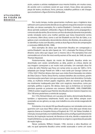 assim, autores e artistas readaptaram essa mesma história, em muitos casos,
de acordo com o contexto social em que viviam. Essas obras são poemas,
peças de teatro, esculturas, livros, pinturas, trabalhos políticos e até charges
que envolveram a figura feminina da Boudica.
UTILIZAÇÕES
DA FIGURA DE
BOUDICA
Por muito tempo, muitas governantes mulheres que a Inglaterra teve
sofreram com o preconceito devido ao seu gênero enquanto estavam no cargo
de líder, um desses exemplos, foi a rainha Elizabeth I. Contudo, os escritores
desse período acabaram utilizando a figura de Boudica como propaganda e
como escudo da rainha. Ela se tornou um foco da atenção durante esse período,
sendo retratada como uma mulher patriota que lutou bravamente contra
os romanos. Além disso, como o avô de Elizabeth era do País de Gales, e os
galeses eram considerados descendentes diretos dos Bretões, ela acabou por
se identificar muito com Boudica, sendo as duas figuras focos de comparações
e contrastes (MIKALACHKI, 1998).
Dois exemplos de obras que descreviam Boudica em comparação a
rainha Elizabeth I são de John Speed, de 1611, chamada The History of Great
Britaine; outra obra que segue com o mesmo viés é The exemplary lives and
memorable acts of nine the most worthy women of the word, de 1640, do autor
Thomas Heywood.
Posteriormente, depois da morte de Elizabeth, Boudica ainda era
desenhada com vestes semelhantes as dela, porém as críticas diante de
sua imagem começaram a ser muito mais acirradas. Um exemplo disso foi
a obra de John Fletcher que ficou em cartaz entre os anos de 1609 a 1614,
adaptada por Geoge Powell em 1696 e mais tarde por George Colman em
1778 e 1837. Fletcher deixou claro que suas visões foram baseadas nos relatos
de Dião Cássio e Tácito. Dessa forma, roubava detalhes dos escritores, porém
inventava ações para fazer com que sua peça ficasse mais dramática. Contudo,
nelas, as mulheres tinham papéis negativos, além de mostrar que Boudica
era totalmente inadequada para lidar com negócios masculinos, como por
exemplo, política e guerra. Ele deixou claro que os britânicos se tornaram
gloriosos quando se juntaram aos romanos (WILLIAMS, 1999; CRAWFORD,
1999).O caráter negativo que Fletcher dá a Boudica teve maiores impactos nos
50 e 100 anos posteriores a estréia de sua peça.
Em 1753, Richard Glover, em sua peça de teatro, denominada Boadicea,
também a representou totalmente hostil, seus atos falhos sempre eram
associados ao seu gênero, ou seja, esse trabalho era uma versão exagerada de
Fletcher.
Entretanto, é no século XIX que Boudica passa a ser retratada como uma
guerreira com suas duas filhas sobre sua carroça. Uma obra que retrata esse
aspecto chama-se Complete History of England, de 1757, de Tobias Smollett. A
intenção, nesse período, era modelar Boudica como uma figura patrioticamente
heroica, de inspiração nacional, da literatura e da arte, devido a expansão do
Império Britânico, ou seja, para demonstrar as origens e a grandeza do passado
da nação inglesa.
Nesse contexto, William Cowper, 1782, escreve a obra Boudicea: an
ode, na qual apresenta Boudica como sendo assexuada e como um ícone

47

Arqueologia Pública | Campinas | n° 4 | 2011

 