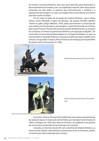 de triunfo e heroísmo Britânico. Seus atos eram descritos para demonstrar o
desenvolvimento do Império, com um significado imperial, além disso, foram
removidos da obra todos os aspectos que demonstravam a ambição e a
agressão da personagem, ou seja, sua imagem fora construída de uma forma
que fosse aceita na época.
Foi em meio ao palco da ascensão do Império Britânico, que a rainha
Vitória, muito afeiçoada a figura de Boudica, até porque Boudica significa
‘vitória’ no galês antigo (Webster, 1978), pediu que fizessem a construção de
uma estátua em homenagem a personagem, a qual foi levantada em Londres,
pelo artista Thomas Thornycroft, próxima a ponde de Westminster, as margens
do rio Tâmisa, em frente ao parlamento Britânico, em oposição ao Big Ben. Foi
construído um ícone da grandeza inglesa em um lugar estratégico, ou seja, no
centro político e de poder Britânico e que parece olhar por toda a cidade como
se fosse uma guardiã. A estátua, feita em bronze, foi entregue pronta pelo filho
do artista, Hamo Thornycroft, em 1905.

	

Estátua de Boudica feita por Thornycroft, 1905.

( h t t p : / / 1 . b p. b l o g s p o t . c o m / _ 2 G u 1 0 H h M n k 8 / T LO H k y T 8 R j I / A A A A A A A A D E 0 / 1 7 Q J X j 2 p 5 u U /
s1600/439769451c%5B1%5D.jpg, 18/09/2011)

	

	
	

Estátua da Rainha Vitória feita por Thornycroft, 	
1870.

(http://www.victorianweb.org/sculpture/thornycroftt/3.html, 18/09/2011)

O escultor, Thomas Thornycroft, também fez outras obras representantes
da realiza da época. A estátua da rainha Vitória, por exemplo, foi terminada em
1869, e entregue em 1870, ela é feita em bronze e seu pedestal é em granito,
ela se encontra no planalto de Sant George, em Liverpool.
Contudo, no início do século XX, com o declínio do Império Britânico, as
obras escritas falando sobre Boudica aumentaram entre as escritoras, porém,
a maioria eram obras indicadas para crianças.

48

Arqueologia Pública | Campinas | n° 4 | 2011

 