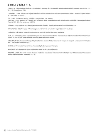 BIBLIOGRAFIA
COWPER, W. 1980. Boadicea: an ode, In: J. D. Baird and C. Ryskamp (ed.) The poems of William Cowper, Oxford, Clarendon Press. 1:1748 – 82,
431 – 32. Firs published 1782.
CRAWFORD, J. 1999. Fletcher’s the tragedie of Bonduca and the anxieties of the masculine government of James I, Studies in English literature, 1500 – 1900, 39, 357-81.
DIO, C. 1925. Dio’s Roman History. Edited by E. Cary, London, G. B. Putman.
FLETCHER, J. 1979. ‘Bonduca’, In: F. Bowers (ed.) The dramtic works in the beaumont and Flecher canon, Cambridge, Cambridge University
Press, IV, 149 – 259. First performed 1609-14.
GLOVER, R. 1797. Boadicea, In: J. Bell (ed.) British Theatre: volume II, London, British Library. First performed 1753.
MIKALACHKI, J. 1998. The legacy of Boadicea: gender and nation in early Modern England, London, Routledge.
FUNARI, P. P. A. & SILVA, G. 2008. Pós-modernismo. In: Teoria da História. São Paulo: Brasiliense.
SILVA, G. J. Gênero em questão – apontamentos para uma discussão teórica. Mnme – Revista virtual de Humanidades, Dossiê História Cultural. n. 10, v. 5, abr./jun. 2004. Diponível em: http//www.seol.com.br/mnme.
SMOLLETT, T. 1758. A complete history of England from the descent of Julius Caesar to the treay of aix la capelle. London, James Rivington
and J. Fletcher, first published 1757.
TACITUS, C. The annals of Imperial Rome. Translated by M. Grant, London, Penguin.
WEBSTER, J. 1978. Boudica: the British revolt against Rome AD 60, London, Batsford.
WILLIAMS, C. 1999. This frantic woman: Boadicea and English neo-classical embarrassment, In: M. Wyke and M. Biddiss (eds) The uses and
abuses of Antiquity, Bern, Peter Lang, 19 – 36.

51

Arqueologia Pública | Campinas | n° 4 | 2011

 