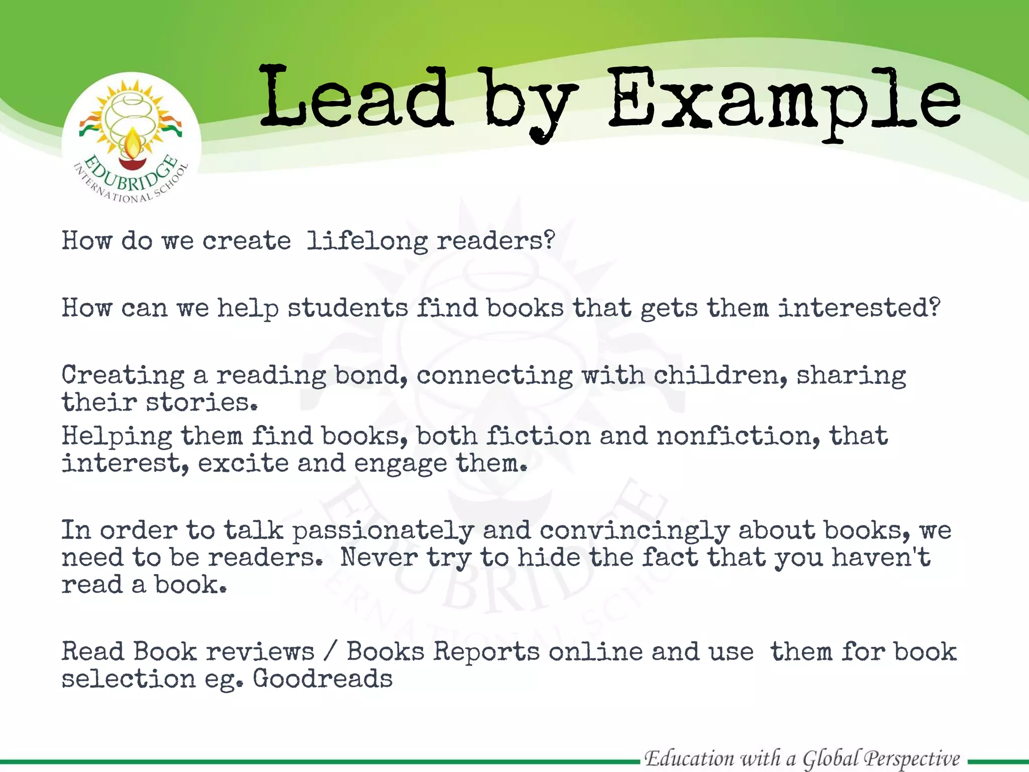 How do we create lifelong readers?
How can we help students find books that gets them interested?
Creating a reading bond, connecting with children, sharing
their stories.
Helping them find books, both fiction and nonfiction, that
interest, excite and engage them.
In order to talk passionately and convincingly about books, we
need to be readers. Never try to hide the fact that you haven't
read a book.
Read Book reviews / Books Reports online and use them for book
selection eg. Goodreads
Lead by Example
 