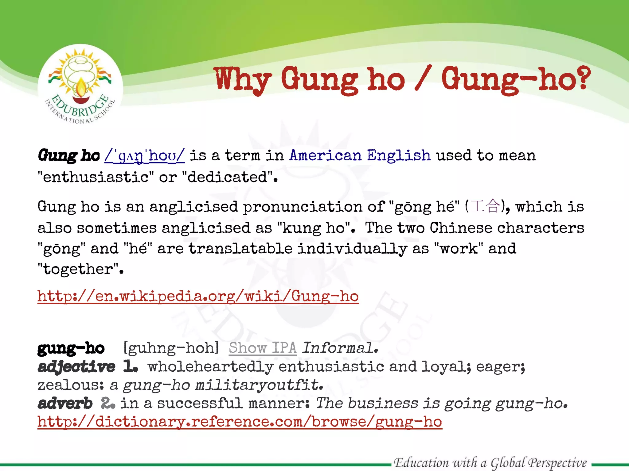 Why Gung ho / Gung-ho?
Gung ho /ˈɡʌŋˈhoʊ/ is a term in American English used to mean
"enthusiastic" or "dedicated".
Gung ho is an anglicised pronunciation of "gōng hé" (工合), which is
also sometimes anglicised as "kung ho". The two Chinese characters
"gōng" and "hé" are translatable individually as "work" and
"together".
http://en.wikipedia.org/wiki/Gung-ho
gung-ho [guhng-hoh] Show IPA Informal.
adjective 1. wholeheartedly enthusiastic and loyal; eager;
zealous: a gung-ho militaryoutfit.
adverb 2. in a successful manner: The business is going gung-ho.
http://dictionary.reference.com/browse/gung-ho
 