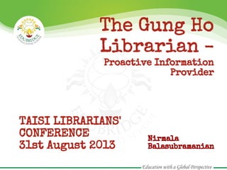 The Gung Ho
Librarian -
Proactive Information
Provider
TAISI LIBRARIANS'
CONFERENCE
31st August 2013
Nirmala
Balasubramanian
 