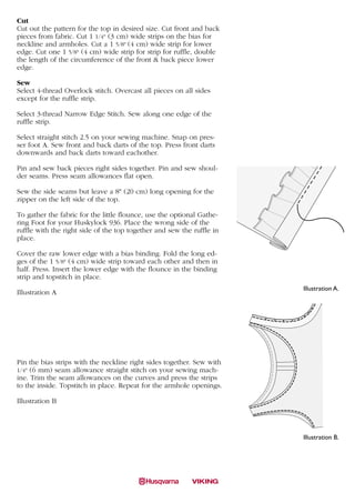 Cut
Cut out the pattern for the top in desired size. Cut front and back
pieces from fabric. Cut 1 1/4" (3 cm) wide strips on the bias for
neckline and armholes. Cut a 1 5/8" (4 cm) wide strip for lower
edge. Cut one 1 5/8" (4 cm) wide strip for strip for ruffle, double
the length of the circumference of the front & back piece lower
edge.

Sew
Select 4-thread Overlock stitch. Overcast all pieces on all sides
except for the ruffle strip.

Select 3-thread Narrow Edge Stitch. Sew along one edge of the
ruffle strip.

Select straight stitch 2.5 on your sewing machine. Snap on pres-       A
ser foot A. Sew front and back darts of the top. Press front darts
         Thai silk top with pearl
downwards and back darts toward eachother.

Pin and sew back pieces right sides together. Pin and sew shoul-
der seams. Press seam allowances flat open.

Sew the side seams but leave a 8" (20 cm) long opening for the
zipper on the left side of the top.

To gather the fabric for the little flounce, use the optional Gathe-
ring Foot for your Huskylock 936. Place the wrong side of the
ruffle with the right side of the top together and sew the ruffle in
place.

Cover the raw lower edge with a bias binding. Fold the long ed-
ges of the 1 5/8" (4 cm) wide strip toward each other and then in
half. Press. Insert the lower edge with the flounce in the binding
strip and topstitch in place.
                                                                               Illustration A.
Illustration A
        A                                                                  B


                                                                       C



Pin the bias strips with the neckline right sides together. Sew with
1/4" (6 mm) seam allowance straight stitch on your sewing mach-
ine. Trim the seam allowances on the curves and press the strips
to the inside. Topstitch in place. Repeat for the armhole openings.

Illustration B




                                                                               Illustration B.




       C
 