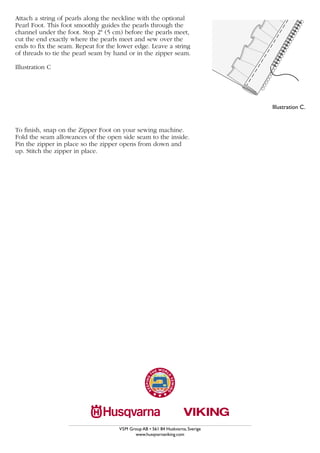 C
Attach a string of pearls along the neckline with the optional
Pearl Foot. This foot smoothly guides the pearls through the
channel under the foot. Stop 2" (5 cm) before the pearls meet,
cut the end exactly where the pearls meet and sew over the
ends to fix the seam. Repeat for the lower edge. Leave a string
of threads to tie the pearl seam by hand or in the zipper seam.

Illustration C




                                                                                    Illustration C.


To finish, snap on the Zipper Foot on your sewing machine.
Fold the seam allowances of the open side seam to the inside.
Pin the zipper in place so the zipper opens from down and
up. Stitch the zipper in place.




                                     VSM Group AB • 561 84 Huskvarna, Sverige
                                           www.husqvarnaviking.com
 
