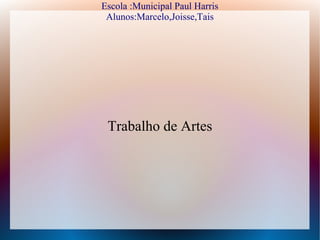 Escola :Municipal Paul Harris
 Alunos:Marcelo,Joisse,Tais




 Trabalho de Artes
 