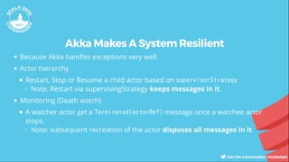 Akka Makes A System Resilient
Because Akka handles exceptions very well.
Actor hierarchy
Restart, Stop or Resume a child actor based on supervisorStrategy
Note: Restart via supervisingStrategy keeps messages in it.
Monitoring (Death watch)
A watcher actor get a Terminated(actorRef) message once a watchee actor
stops.
Note: subsequent recreation of the actor disposes all messages in it.
 