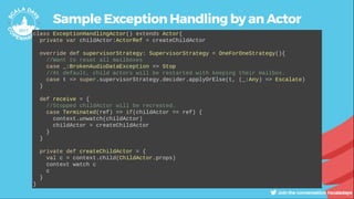 Sample Exception Handling by an Actor
class ExceptionHandlingActor() extends Actor{
private var childActor:ActorRef = createChildActor
override def supervisorStrategy: SupervisorStrategy = OneForOneStrategy(){
//Want to reset all mailboxes
case _:BrokenAudioDataException => Stop
//At default, child actors will be restarted with keeping their mailbox.
case t => super.supervisorStrategy.decider.applyOrElse(t, (_:Any) => Escalate)
}
def receive = {
//Stopped childActor will be recreated.
case Terminated(ref) => if(childActor == ref) {
context.unwatch(childActor)
childActor = createChildActor
}
}
private def createChildActor = {
val c = context.child(ChildActor.props)
context watch c
c
}
}
 
