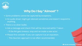 Why Do I Say "Almost" ?
Some problems cannot be captured by exceptions.
An audio driver might get silenced sometimes and doesn't respond to
anything.
There is no silver bullet.
Ask a message and check if Ack will be returned within Timeout .
If the Ask gets timeout, stop and re-create a new actor.
Please rst consider if you can capture it as an expcetion.
This heuristic approach is not often recommended.
 