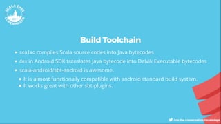 Build Toolchain
scalac compiles Scala source codes into Java bytecodes
dex in Android SDK translates Java bytecode into Dalvik Executable bytecodes
is awesome.
It is almost functionally compatible with android standard build system.
It works great with other sbt-plugins.
scala-android/sbt-android
 