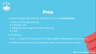 Pros
Powerful language features, standard library and ecosystem.
Concurrent programming
Collection API
Algebraic Data Type & Pattern Matching
Traits
Productive
0.5 ~ 1.2 ppl for DevOps and Tuning of BONX Android App for two years.
Smaller context-switch cost between client codes and server codes.
 