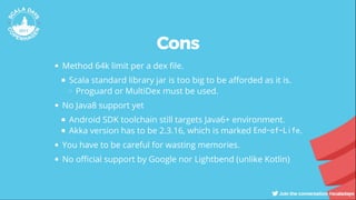 Cons
Method 64k limit per a dex le.
Scala standard library jar is too big to be a orded as it is.
Proguard or MultiDex must be used.
No Java8 support yet
Android SDK toolchain still targets Java6+ environment.
Akka version has to be 2.3.16, which is marked End-of-Life.
You have to be careful for wasting memories.
No o cial support by Google nor Lightbend (unlike Kotlin)
 