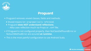 Proguard
Proguard removes unused classes, elds and methods.
Unused means not programatically refereced.
Proguard does NOT understand re ections.
Akka uses re ection much via Props or .conf le.
If Proguard is not con gured properly, then NoClassDefFoundError or
NoSuchMethodError are occured at runtime.
This is the most painful con guration to use Android Scala.
 