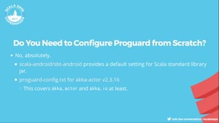 Do You Need to Con gure Proguard from Scratch?
No, absolutely.
provides a default setting for Scala standard library
jar.
This covers akka.actor and akka.io at least.
scala-android/sbt-android
proguard-con g.txt for akka-actor v2.3.16
 