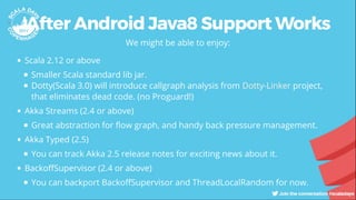 After Android Java8 Support Works
We might be able to enjoy:
Scala 2.12 or above
Smaller Scala standard lib jar.
Dotty(Scala 3.0) will introduce callgraph analysis from project,
that eliminates dead code. (no Proguard!)
Akka Streams (2.4 or above)
Great abstraction for ow graph, and handy back pressure management.
Akka Typed (2.5)
You can track Akka 2.5 release notes for exciting news about it.
Backo Supervisor (2.4 or above)
You can backport Backo Supervisor and ThreadLocalRandom for now.
Dotty-Linker
 