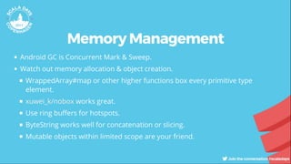 Memory Management
Android GC is Concurrent Mark & Sweep.
Watch out memory allocation & object creation.
WrappedArray#map or other higher functions box every primitive type
element.
works great.
Use ring bu ers for hotspots.
ByteString works well for concatenation or slicing.
Mutable objects within limited scope are your friend.
xuwei_k/nobox
 
