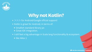 Why not Kotlin?
🎉🎉🎉 for Android/Google o cial support!
Kotlin is great for Android, in terms of:
Smallish standard library jar.
Great IDE integration.
I still feel a big advantage in Scala lang functionality & ecosystem.
like Akka :)
 