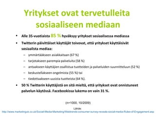Yritykset ovat tervetulleita  sosiaaliseen mediaan Alle 35-vuotiaista  85 %  hyväksyy yritykset sosiaalisessa mediassa Twitterin päivittäiset käyttäjät toivovat, että yritykset käyttäisivät sosiaalista mediaa: ymmärtääkseen asiakkaitaan (67 %) tarjotakseen parempia palveluita (58 %)  antaakseen käyttäjien osallistua tuotteiden ja palveluiden suunnitteluun (52 %) keskustellakseen ongelmista (55 %) tai tiedottaakseen uusista tuotteista (64 %).   50 % Twitterin käyttäjistä on sitä mieltä, että yritykset ovat onnistuneet palvelun käytössä. Facebookissa lukema on vain 31 %. Lähde:  http://www.marketinguk.co.uk/Social-Media-Marketing/Webtrends-consumer-survey-reveals-social-media-Rules-of-Engagement.asp   (n=1000, 10/2009) 