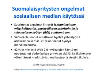 Suomalaisyritysten ongelmat  sosiaalisen median käytössä Lähde:  http://www.winnovation.fi/enterprise-20-and-social-media-business-survey-2010-finland   Suurimmat ongelmat liittyvät  johtamistaitoon, yrityskulttuuriin, puutteelliseen priorisointiin ja taloudellisen hyödyn (ROI) puuttumiseen.  54 % ei ole saanut mitattavaa hyötyä yhteistyöstä asiakkaiden kanssa. 28 % on saanut hyötyä markkinoinnissa. 42 %:in mielestä Web 2.0 –työkalujen käyttö on nopeuttanut tiedonkulkua yrityksen sisällä. Lisäksi ne ovat vähentäneet merkittävästi matkustus- ja viestintäkuluja.  (n=178 yritysten työntekijää, 03/2010) 
