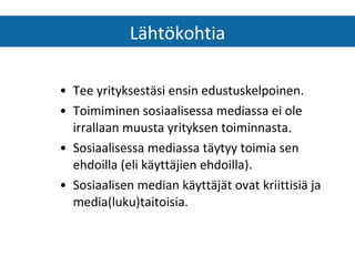 Tee yrityksestäsi ensin edustuskelpoinen. Toimiminen sosiaalisessa mediassa ei ole irrallaan muusta yrityksen toiminnasta. Sosiaalisessa mediassa täytyy toimia sen ehdoilla (eli käyttäjien ehdoilla). Sosiaalisen median käyttäjät ovat kriittisiä ja media(luku)taitoisia. Lähtökohtia 